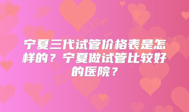 宁夏三代试管价格表是怎样的?宁夏做试管比较好的医院?