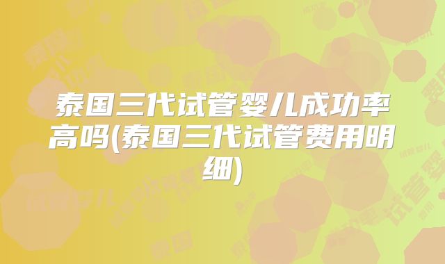 泰国三代试管婴儿成功率高吗(泰国三代试管费用明细)