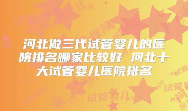 河北做三代试管婴儿的医院排名哪家比较好 河北十大试管婴儿医院排名