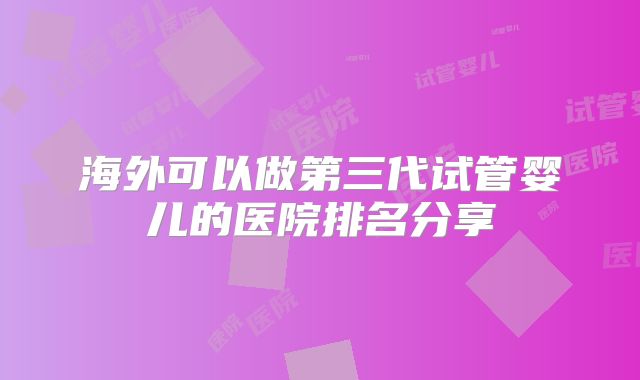 海外可以做第三代试管婴儿的医院排名分享