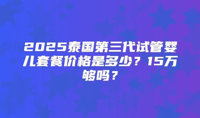 2025泰国第三代试管婴儿套餐价格是多少？15万够吗？