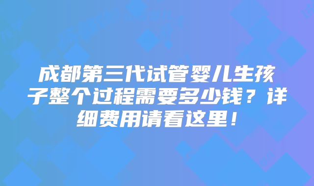 成都第三代试管婴儿生孩子整个过程需要多少钱?详细费用请看这里!