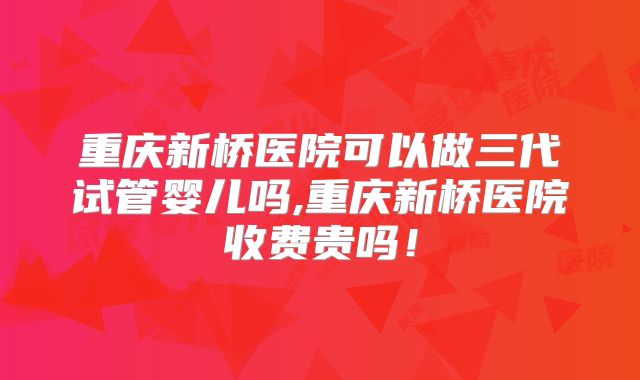 重庆新桥医院可以做三代试管婴儿吗,重庆新桥医院收费贵吗！