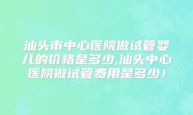 汕头市中心医院做试管婴儿的价格是多少,汕头中心医院做试管费用是多少!