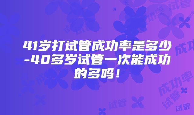 41岁打试管成功率是多少-40多岁试管一次能成功的多吗!