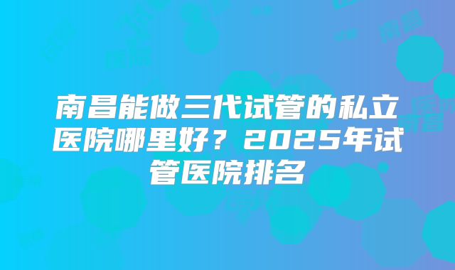 南昌能做三代试管的私立医院哪里好？2025年试管医院排名