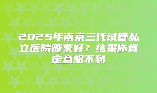 2025年南京三代试管私立医院哪家好？结果你肯定意想不到