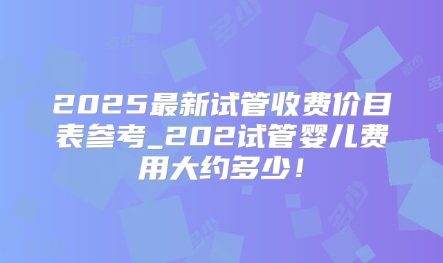 2025最新试管收费价目表参考_202试管婴儿费用大约多少！