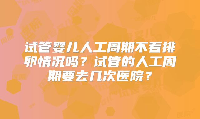 试管婴儿人工周期不看排卵情况吗？试管的人工周期要去几次医院？