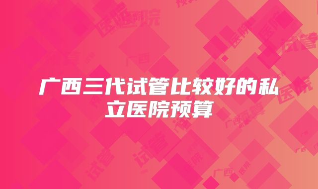 广西三代试管比较好的私立医院预算