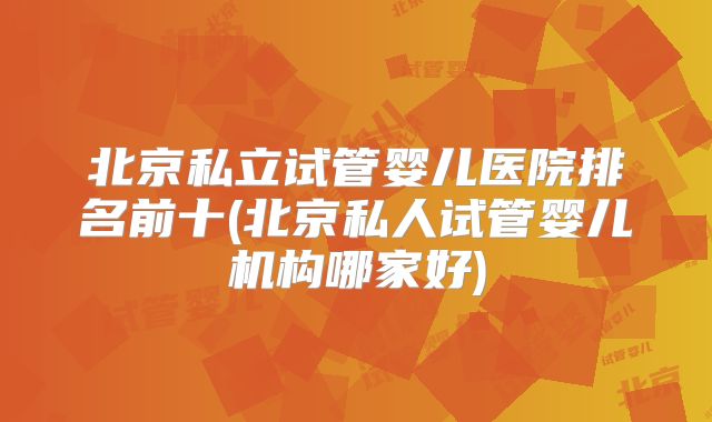 北京私立试管婴儿医院排名前十(北京私人试管婴儿机构哪家好)