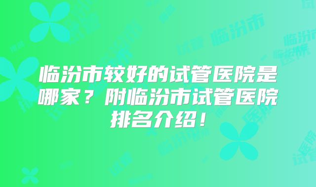 临汾市较好的试管医院是哪家?附临汾市试管医院排名介绍!