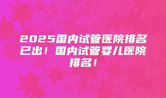 2025国内试管医院排名已出!国内试管婴儿医院排名!