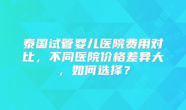泰国试管婴儿医院费用对比,不同医院价格差异大,如何选择?
