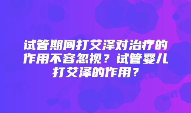 试管期间打艾泽对治疗的作用不容忽视?试管婴儿打艾泽的作用?