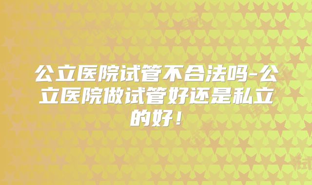 公立医院试管不合法吗-公立医院做试管好还是私立的好！