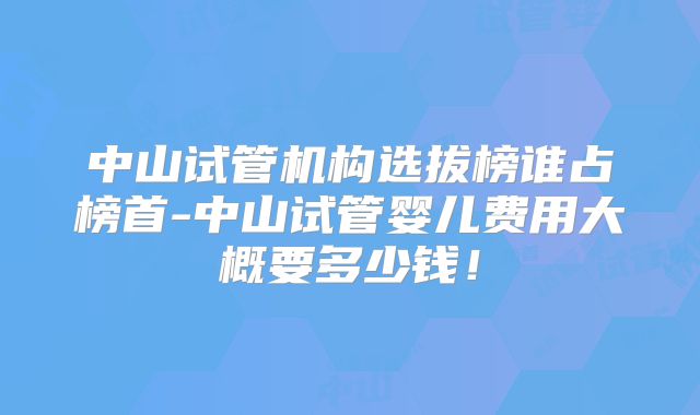 中山试管机构选拔榜谁占榜首-中山试管婴儿费用大概要多少钱！