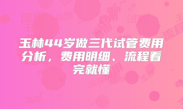 玉林44岁做三代试管费用分析,费用明细、流程看完就懂