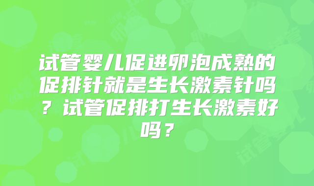 试管婴儿促进卵泡成熟的促排针就是生长激素针吗？试管促排打生长激素好吗？