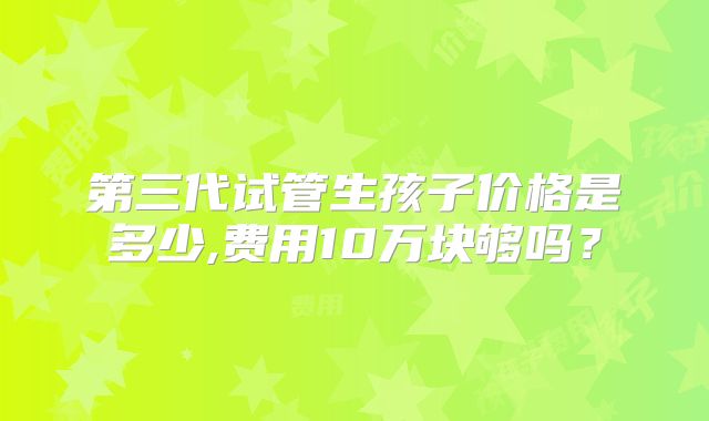 第三代试管生孩子价格是多少,费用10万块够吗?