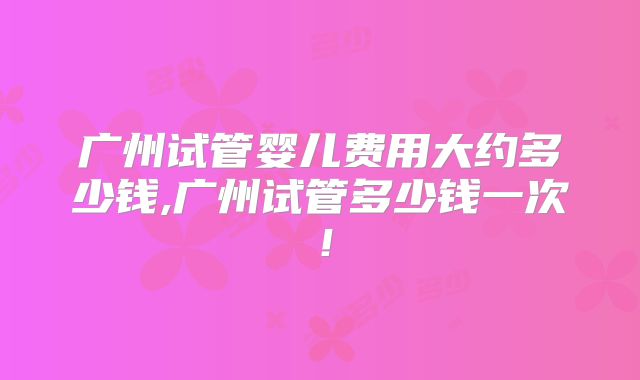 广州试管婴儿费用大约多少钱,广州试管多少钱一次!