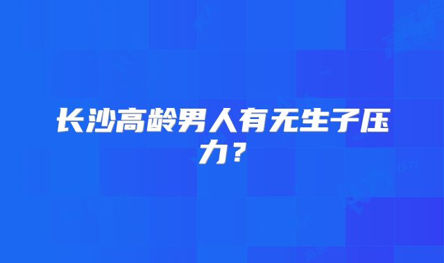 长沙高龄男人有无生子压力？
