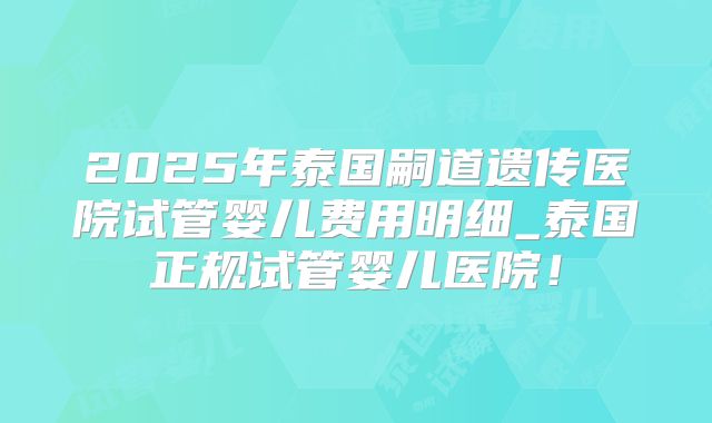 2025年泰国嗣道遗传医院试管婴儿费用明细_泰国正规试管婴儿医院！