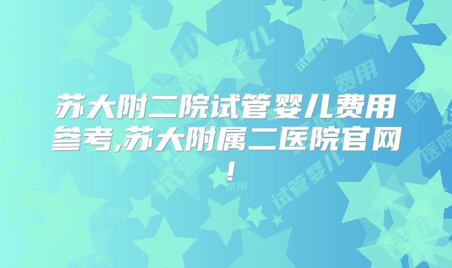 苏大附二院试管婴儿费用参考,苏大附属二医院官网！