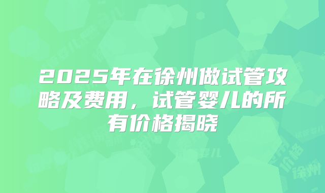 2025年在徐州做试管攻略及费用，试管婴儿的所有价格揭晓