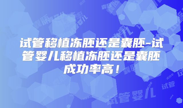 试管移植冻胚还是囊胚-试管婴儿移植冻胚还是囊胚成功率高！