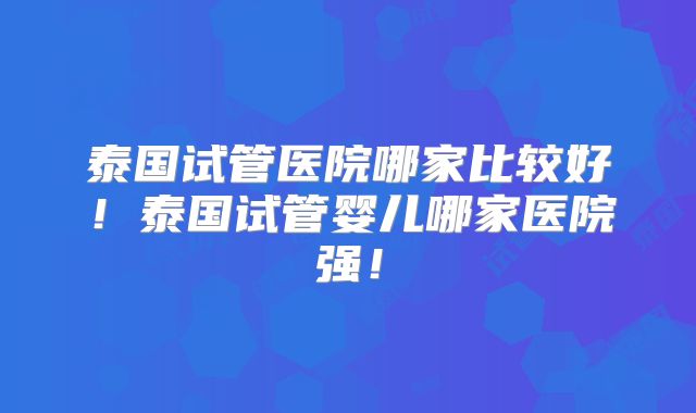 泰国试管医院哪家比较好!泰国试管婴儿哪家医院强!