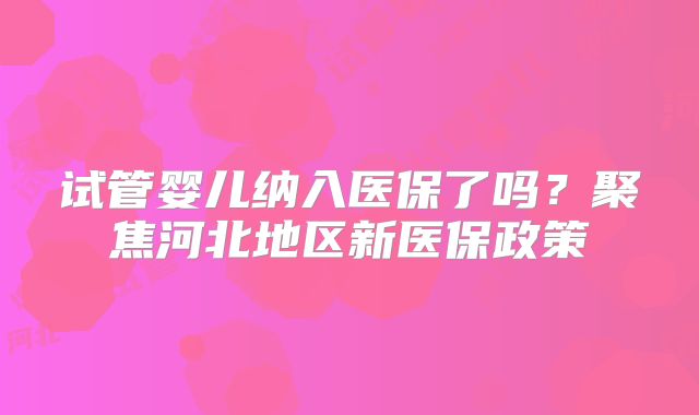 试管婴儿纳入医保了吗?聚焦河北地区新医保政策