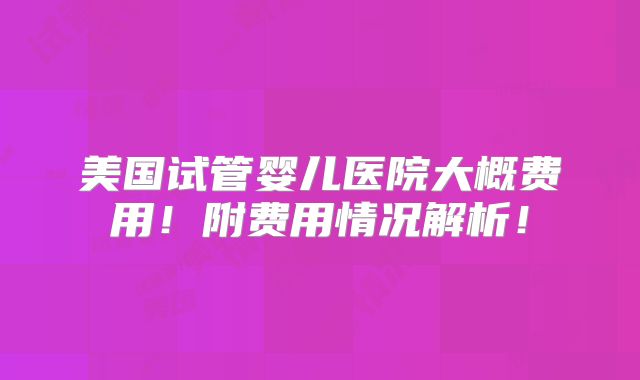 美国试管婴儿医院大概费用!附费用情况解析!