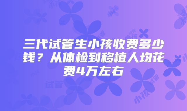 三代试管生小孩收费多少钱?从体检到移植人均花费4万左右