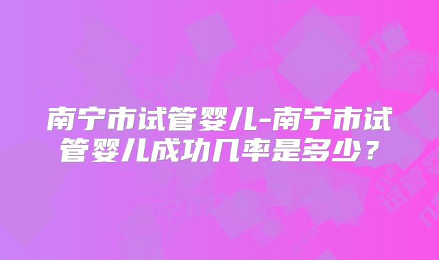 南宁市试管婴儿-南宁市试管婴儿成功几率是多少?
