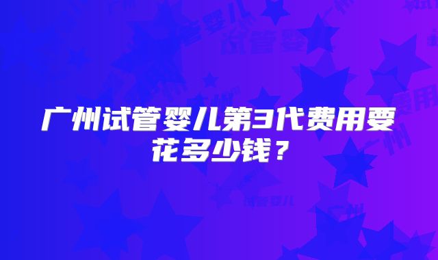 广州试管婴儿第3代费用要花多少钱？