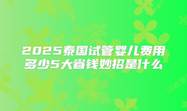 2025泰国试管婴儿费用多少5大省钱妙招是什么