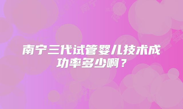南宁三代试管婴儿技术成功率多少啊?