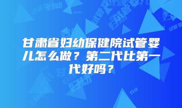甘肃省妇幼保健院试管婴儿怎么做?第二代比第一代好吗?