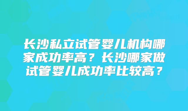 长沙私立试管婴儿机构哪家成功率高?长沙哪家做试管婴儿成功率比较高?
