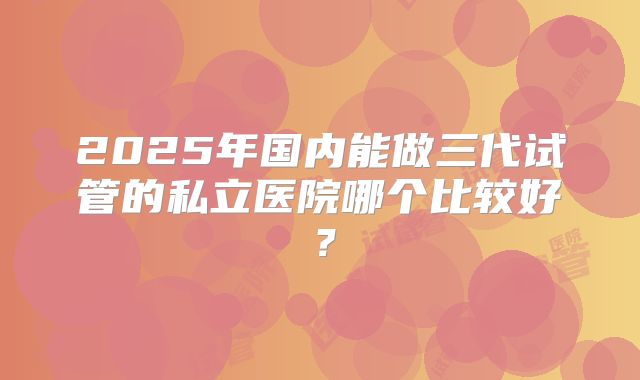 2025年国内能做三代试管的私立医院哪个比较好?