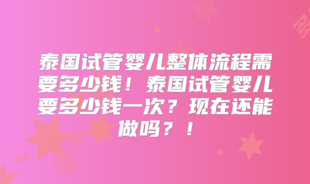 泰国试管婴儿整体流程需要多少钱!泰国试管婴儿要多少钱一次?现在还能做吗?!