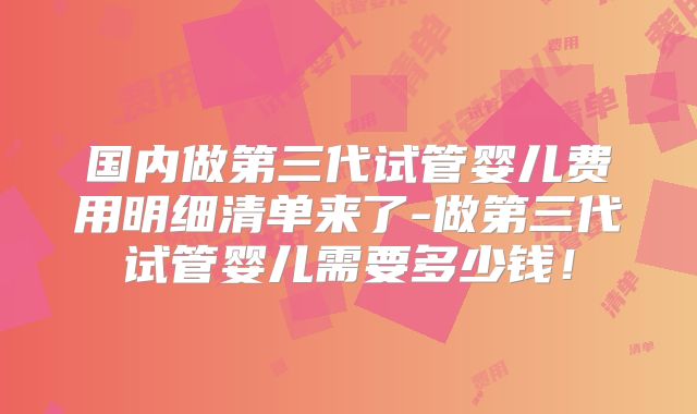 国内做第三代试管婴儿费用明细清单来了-做第三代试管婴儿需要多少钱！