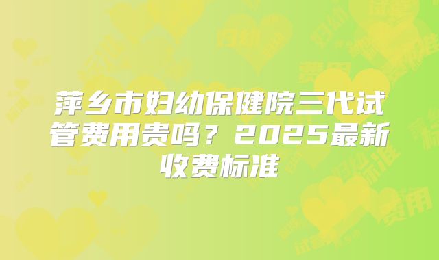 萍乡市妇幼保健院三代试管费用贵吗？2025最新收费标准