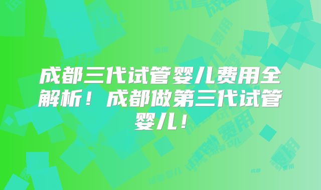 成都三代试管婴儿费用全解析！成都做第三代试管婴儿！