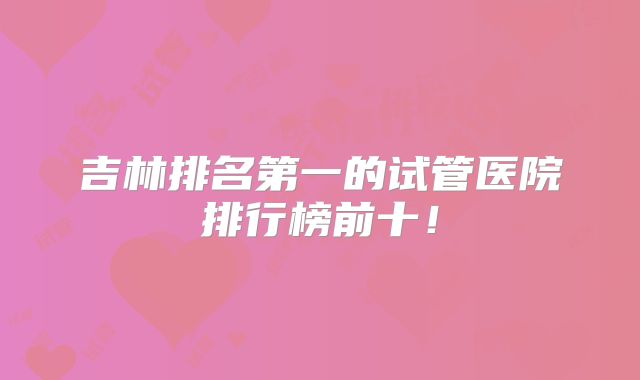 吉林排名第一的试管医院排行榜前十！