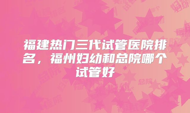 福建热门三代试管医院排名，福州妇幼和总院哪个试管好