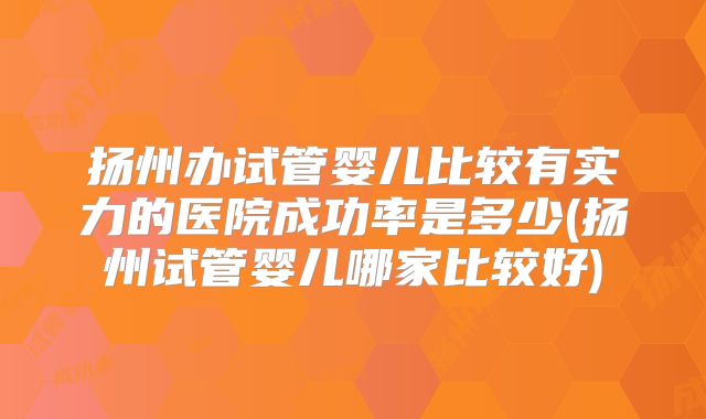 扬州办试管婴儿比较有实力的医院成功率是多少(扬州试管婴儿哪家比较好)