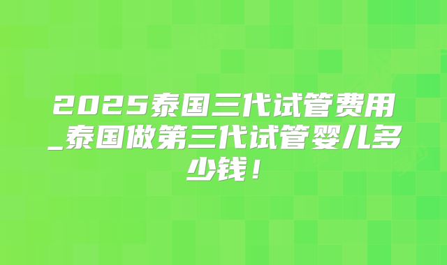 2025泰国三代试管费用_泰国做第三代试管婴儿多少钱!