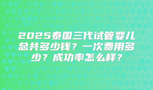 2025泰国三代试管婴儿总共多少钱?一次费用多少?成功率怎么样?